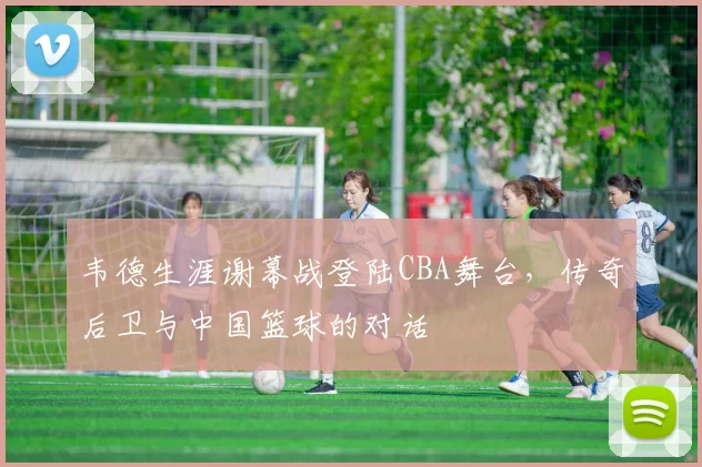 韦德生涯谢幕战登陆CBA舞台,传奇后卫与中国篮球的对话