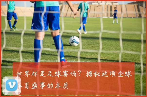 世界杯是足球赛吗?揭秘这项全球体育盛事的本质