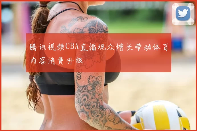 腾讯视频CBA直播观众增长带动体育内容消费升级
