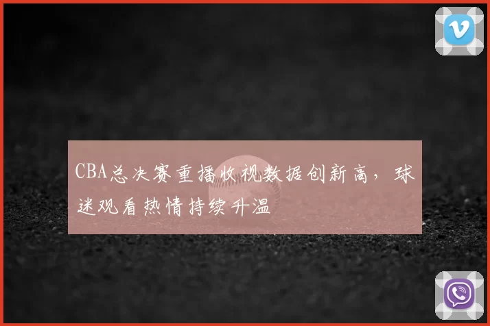 CBA总决赛重播收视数据创新高，球迷观看热情持续升温