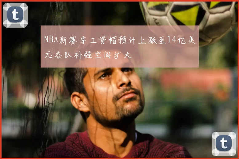 NBA新赛季工资帽预计上涨至14亿美元各队补强空间扩大