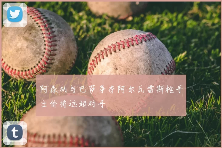阿森纳与巴萨争夺阿尔瓦雷斯枪手出价将远超对手