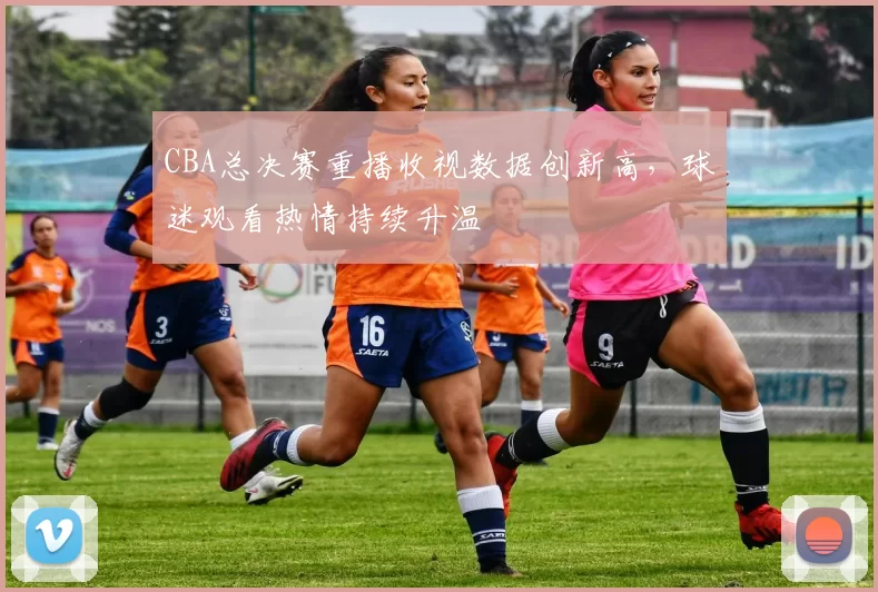 CBA总决赛重播收视数据创新高,球迷观看热情持续升温
