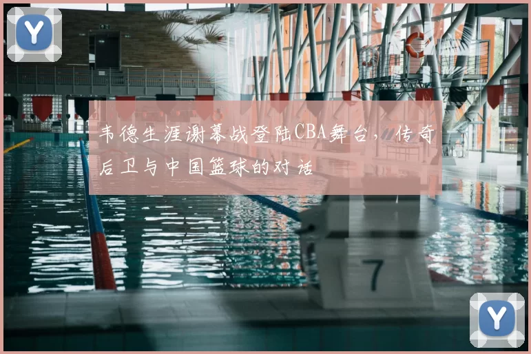 韦德生涯谢幕战登陆CBA舞台，传奇后卫与中国篮球的对话