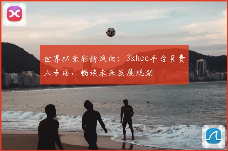世界杯竞彩新风向:3khcc平台负责人专访,畅谈未来发展规划